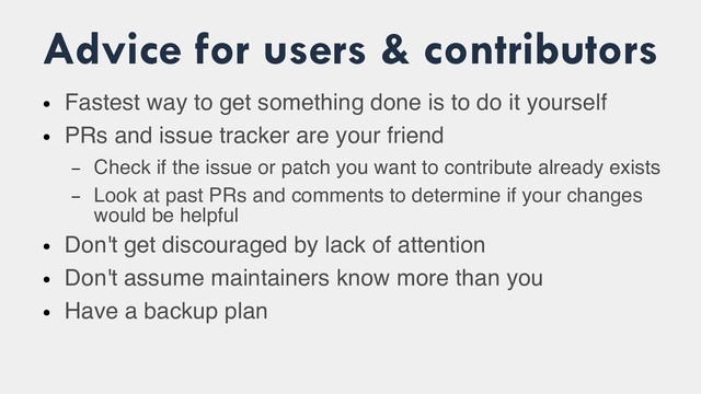 Advice for users & contributors
●
Fastest way to get something done is to do it yourself
●
PRs and issue tracker are your friend
– Check if the issue or patch you want to contribute already exists
– Look at past PRs and comments to determine if your changes
would be helpful
●
Don't get discouraged by lack of attention
●
Don't assume maintainers know more than you
●
Have a backup plan
