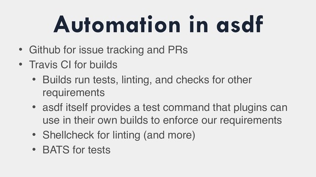 Automation in asdf
• Github for issue tracking and PRs
• Travis CI for builds
• Builds run tests, linting, and checks for other
requirements
• asdf itself provides a test command that plugins can
use in their own builds to enforce our requirements
• Shellcheck for linting (and more)
• BATS for tests
