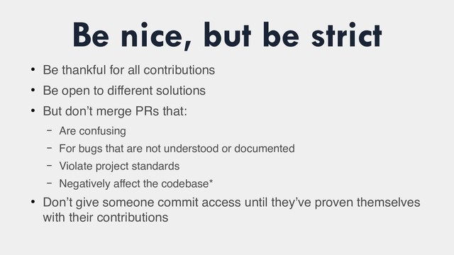 Be nice, but be strict
●
Be thankful for all contributions
●
Be open to different solutions
●
But don’t merge PRs that:
– Are confusing
– For bugs that are not understood or documented
– Violate project standards
– Negatively affect the codebase*
●
Don’t give someone commit access until they’ve proven themselves
with their contributions
