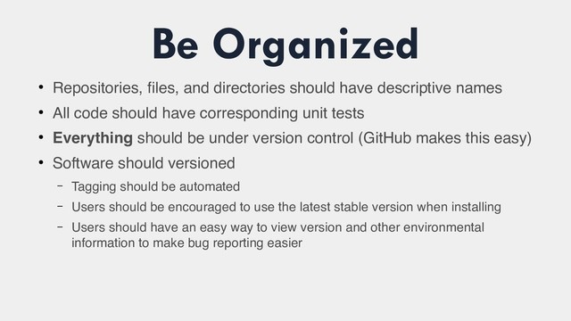 Be Organized
●
Repositories, files, and directories should have descriptive names
●
All code should have corresponding unit tests
●
Everything should be under version control (GitHub makes this easy)
●
Software should versioned
– Tagging should be automated
– Users should be encouraged to use the latest stable version when installing
– Users should have an easy way to view version and other environmental
information to make bug reporting easier
