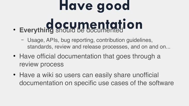 Have good
documentation
●
Everything should be documented
– Usage, APIs, bug reporting, contribution guidelines,
standards, review and release processes, and on and on...
●
Have official documentation that goes through a
review process
●
Have a wiki so users can easily share unofficial
documentation on specific use cases of the software
