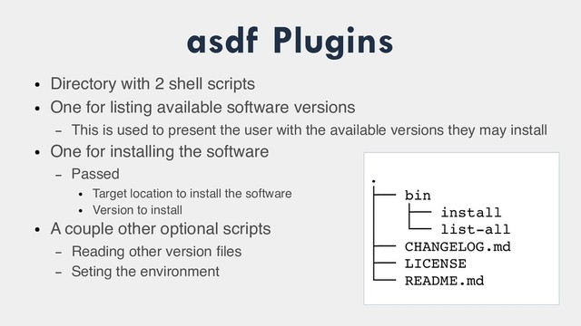asdf Plugins
●
Directory with 2 shell scripts
●
One for listing available software versions
– This is used to present the user with the available versions they may install
●
One for installing the software
– Passed
●
Target location to install the software
●
Version to install
●
A couple other optional scripts
– Reading other version files
– Seting the environment
.
├── bin
│ ├── install
│ └── list­all
├── CHANGELOG.md
├── LICENSE
└── README.md
