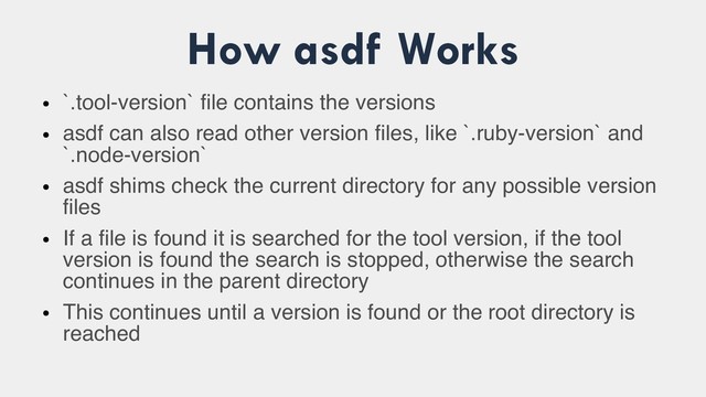 How asdf Works
●
`.tool-version` file contains the versions
●
asdf can also read other version files, like `.ruby-version` and
`.node-version`
●
asdf shims check the current directory for any possible version
files
●
If a file is found it is searched for the tool version, if the tool
version is found the search is stopped, otherwise the search
continues in the parent directory
●
This continues until a version is found or the root directory is
reached
