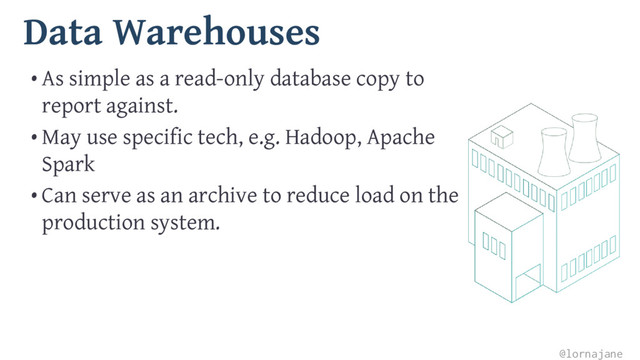 Data Warehouses
• As simple as a read-only database copy to
report against.
• May use specific tech, e.g. Hadoop, Apache
Spark
• Can serve as an archive to reduce load on the
production system.
@lornajane
