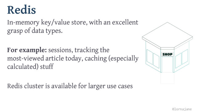 Redis
In-memory key/value store, with an excellent
grasp of data types.
For example: sessions, tracking the
most-viewed article today, caching (especially
calculated) stuff
Redis cluster is available for larger use cases
@lornajane
