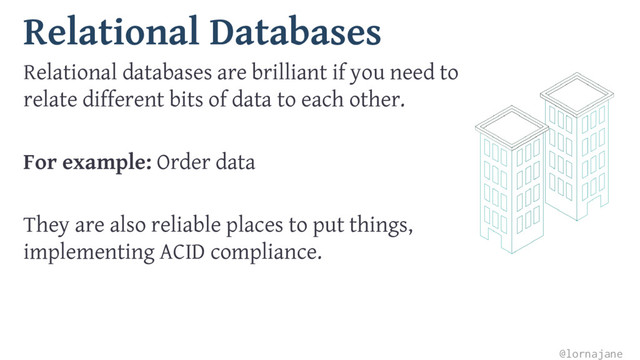 Relational Databases
Relational databases are brilliant if you need to
relate different bits of data to each other.
For example: Order data
They are also reliable places to put things,
implementing ACID compliance.
@lornajane
