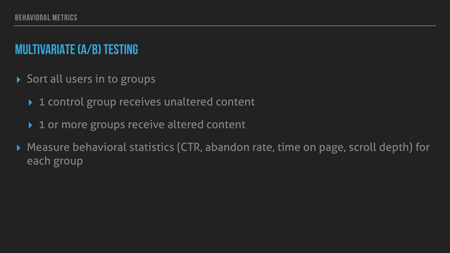 BEHAVIORAL METRICS
MULTIVARIATE (A/B) TESTING
▸ Sort all users in to groups
▸ 1 control group receives unaltered content
▸ 1 or more groups receive altered content
▸ Measure behavioral statistics (CTR, abandon rate, time on page, scroll depth) for
each group
