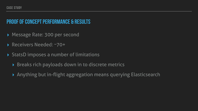 CASE STUDY
PROOF OF CONCEPT PERFORMANCE & RESULTS
▸ Message Rate: 300 per second
▸ Receivers Needed: ~70+
▸ StatsD imposes a number of limitations
▸ Breaks rich payloads down in to discrete metrics
▸ Anything but in-ﬂight aggregation means querying Elasticsearch
