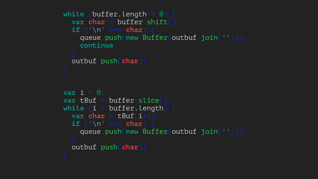 while (buffer.length > 0) {
var char = buffer.shift();
if ('\n' === char) {
queue.push(new Buffer(outbuf.join('')));
continue;
}
outbuf.push(char);
}
var i = 0;
var tBuf = buffer.slice();
while (i < buffer.length) {
var char = tBuf[i++];
if ('\n' === char) {
queue.push(new Buffer(outbuf.join('')));
}
outbuf.push(char);
}
