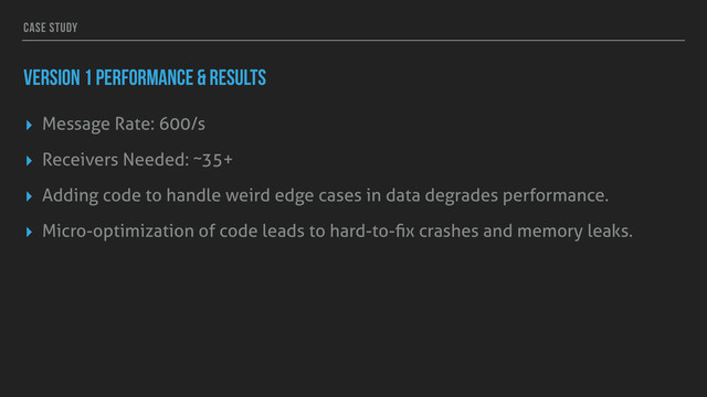 CASE STUDY
VERSION 1 PERFORMANCE & RESULTS
▸ Message Rate: 600/s
▸ Receivers Needed: ~35+
▸ Adding code to handle weird edge cases in data degrades performance.
▸ Micro-optimization of code leads to hard-to-ﬁx crashes and memory leaks.

