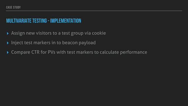 CASE STUDY
MULTIVARIATE TESTING - IMPLEMENTATION
▸ Assign new visitors to a test group via cookie
▸ Inject test markers in to beacon payload
▸ Compare CTR for PVs with test markers to calculate performance
