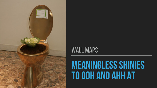 MEANINGLESS SHINIES
TO OOH AND AHH AT
WALL MAPS
