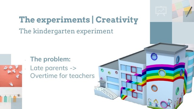 •
The problem:
•
Late parents ->
Overtime for teachers
The experiments | Creativity
The kindergarten experiment
