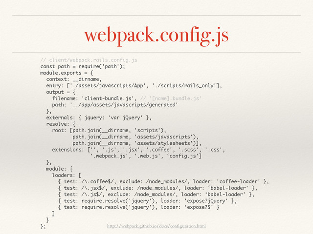 webpack.config.js
http://webpack.github.io/docs/conﬁguration.html
// client/webpack.rails.config.js
const path = require('path');
module.exports = {
context: __dirname,
entry: ['./assets/javascripts/App', './scripts/rails_only'],
output = {
filename: 'client-bundle.js', // '[name].bundle.js'
path: '../app/assets/javascripts/generated'
},
externals: { jquery: 'var jQuery' },
resolve: {
root: [path.join(__dirname, 'scripts'),
path.join(__dirname, 'assets/javascripts'),
path.join(__dirname, 'assets/stylesheets')],
extensions: ['', '.js', '.jsx', '.coffee', '.scss', '.css',
'.webpack.js', '.web.js', ‘config.js']
},
module: {
loaders: [
{ test: /\.coffee$/, exclude: /node_modules/, loader: 'coffee-loader' },
{ test: /\.jsx$/, exclude: /node_modules/, loader: ‘babel-loader' },
{ test: /\.js$/, exclude: /node_modules/, loader: ‘babel-loader' },
{ test: require.resolve('jquery'), loader: ‘expose?jQuery' },
{ test: require.resolve('jquery'), loader: ‘expose?$' }
]
}
};
