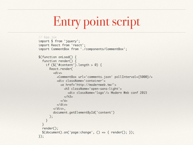 Entry point script
// App.jsx
import $ from 'jquery';
import React from 'react';
import CommentBox from './components/CommentBox';
$(function onLoad() {
function render() {
if ($('#content').length > 0) {
React.render(
<div>

<div>
<a href="http://modernweb.tw/">
<h3>
<div></div> Modern Web conf 2015
</h3>
</a>
</div>
</div>,
document.getElementById('content')
);
}
}
render();
$(document).on('page:change', () => { render(); });
});
