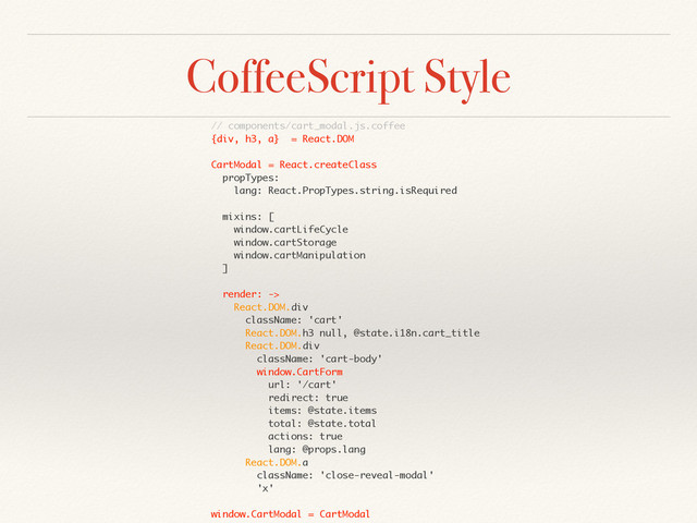CoffeeScript Style
// components/cart_modal.js.coffee
{div, h3, a} = React.DOM
CartModal = React.createClass
propTypes:
lang: React.PropTypes.string.isRequired
mixins: [
window.cartLifeCycle
window.cartStorage
window.cartManipulation
]
render: ->
React.DOM.div
className: 'cart'
React.DOM.h3 null, @state.i18n.cart_title
React.DOM.div
className: 'cart-body'
window.CartForm
url: '/cart'
redirect: true
items: @state.items
total: @state.total
actions: true
lang: @props.lang
React.DOM.a
className: 'close-reveal-modal'
'x'
window.CartModal = CartModal
