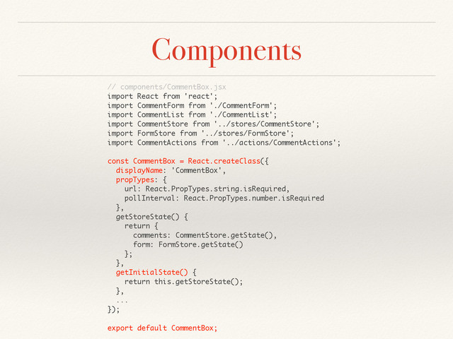 Components
// components/CommentBox.jsx
import React from 'react';
import CommentForm from './CommentForm';
import CommentList from './CommentList';
import CommentStore from '../stores/CommentStore';
import FormStore from '../stores/FormStore';
import CommentActions from '../actions/CommentActions';
const CommentBox = React.createClass({
displayName: 'CommentBox',
propTypes: {
url: React.PropTypes.string.isRequired,
pollInterval: React.PropTypes.number.isRequired
},
getStoreState() {
return {
comments: CommentStore.getState(),
form: FormStore.getState()
};
},
getInitialState() {
return this.getStoreState();
},
...
});
export default CommentBox;
