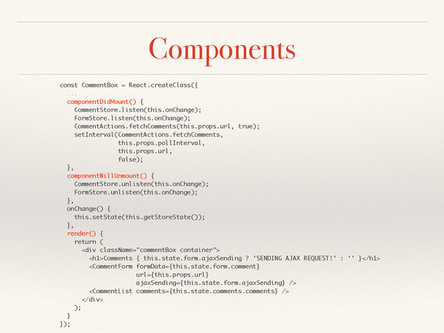 Components
const CommentBox = React.createClass({
...
componentDidMount() {
CommentStore.listen(this.onChange);
FormStore.listen(this.onChange);
CommentActions.fetchComments(this.props.url, true);
setInterval(CommentActions.fetchComments,
this.props.pollInterval,
this.props.url,
false);
},
componentWillUnmount() {
CommentStore.unlisten(this.onChange);
FormStore.unlisten(this.onChange);
},
onChange() {
this.setState(this.getStoreState());
},
render() {
return (
<div>
<h1>Comments { this.state.form.ajaxSending ? 'SENDING AJAX REQUEST!' : '' }</h1>


</div>
);
}
});
