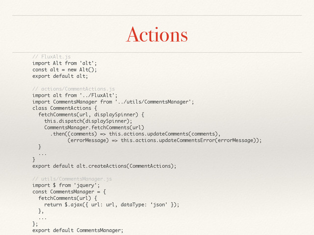 Actions
// FluxAlt.js
import Alt from 'alt';
const alt = new Alt();
export default alt;
// actions/CommentActions.js
import alt from '../FluxAlt';
import CommentsManager from '../utils/CommentsManager';
class CommentActions {
fetchComments(url, displaySpinner) {
this.dispatch(displaySpinner);
CommentsManager.fetchComments(url)
.then((comments) => this.actions.updateComments(comments),
(errorMessage) => this.actions.updateCommentsError(errorMessage));
}
...
}
export default alt.createActions(CommentActions);
// utils/CommentsManager.js
import $ from 'jquery';
const CommentsManager = {
fetchComments(url) {
return $.ajax({ url: url, dataType: ‘json' });
},
...
};
export default CommentsManager;
