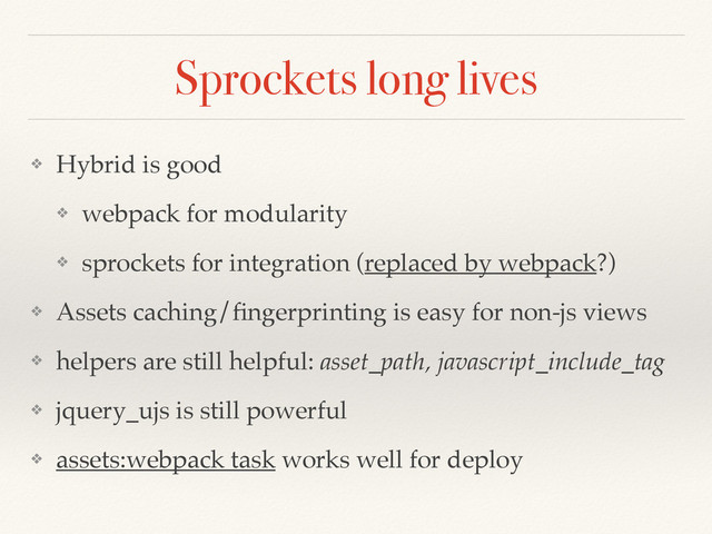 Sprockets long lives
❖ Hybrid is good
❖ webpack for modularity
❖ sprockets for integration (replaced by webpack?)
❖ Assets caching/ﬁngerprinting is easy for non-js views
❖ helpers are still helpful: asset_path, javascript_include_tag
❖ jquery_ujs is still powerful
❖ assets:webpack task works well for deploy
