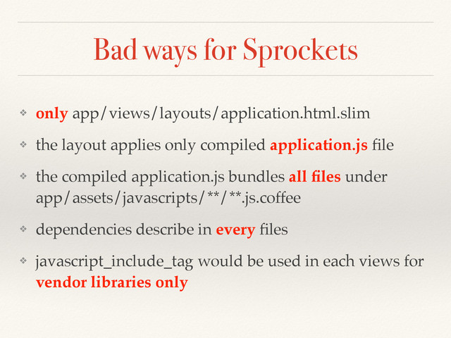 Bad ways for Sprockets
❖ only app/views/layouts/application.html.slim
❖ the layout applies only compiled application.js ﬁle
❖ the compiled application.js bundles all ﬁles under  
app/assets/javascripts/**/**.js.coffee
❖ dependencies describe in every ﬁles
❖ javascript_include_tag would be used in each views for
vendor libraries only
