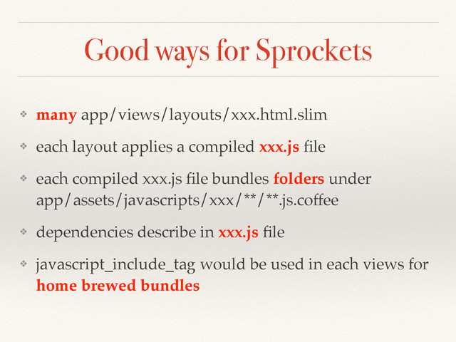 Good ways for Sprockets
❖ many app/views/layouts/xxx.html.slim
❖ each layout applies a compiled xxx.js ﬁle
❖ each compiled xxx.js ﬁle bundles folders under  
app/assets/javascripts/xxx/**/**.js.coffee
❖ dependencies describe in xxx.js ﬁle
❖ javascript_include_tag would be used in each views for
home brewed bundles
