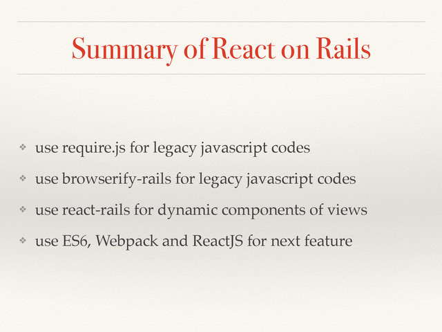 Summary of React on Rails
❖ use require.js for legacy javascript codes
❖ use browserify-rails for legacy javascript codes
❖ use react-rails for dynamic components of views
❖ use ES6, Webpack and ReactJS for next feature
