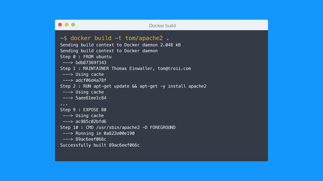 Docker build
~$ docker build -t tom/apache2 .
Sending build context to Docker daemon 2.048 kB
Sending build context to Docker daemon
Step 0 : FROM ubuntu
---> bdb87369f343
Step 1 : MAINTAINER Thomas Einwaller, tom@troii.com
---> Using cache
---> adcf06d4a78f
Step 2 : RUN apt-get update && apt-get -y install apache2
---> Using cache
---> 5aee61ee1c84
...
Step 9 : EXPOSE 80
---> Using cache
---> ac985c02bfd6
Step 10 : CMD /usr/sbin/apache2 -D FOREGROUND
---> Running in 0a822e00e190
---> 89ac6eef066c
Successfully built 89ac6eef066c
