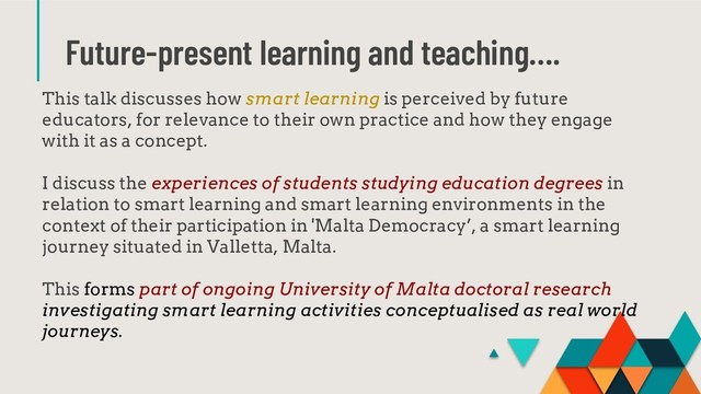 Future-present learning and teaching….
This talk discusses how smart learning is perceived by future
educators, for relevance to their own practice and how they engage
with it as a concept.
I discuss the experiences of students studying education degrees in
relation to smart learning and smart learning environments in the
context of their participation in 'Malta Democracy’, a smart learning
journey situated in Valletta, Malta.
This forms part of ongoing University of Malta doctoral research
investigating smart learning activities conceptualised as real world
journeys.
