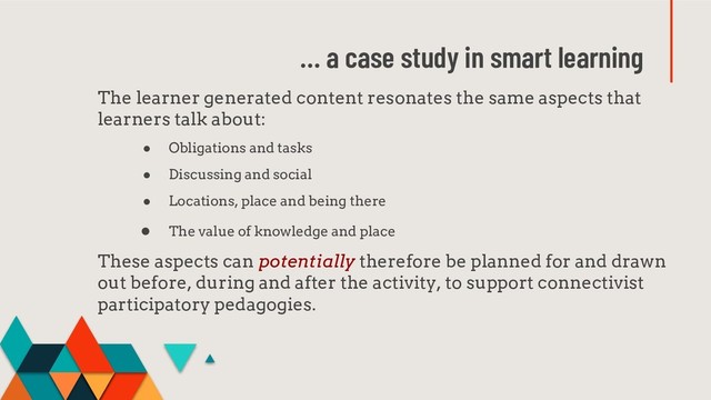 … a case study in smart learning
The learner generated content resonates the same aspects that
learners talk about:
● Obligations and tasks
● Discussing and social
● Locations, place and being there
● The value of knowledge and place
These aspects can potentially therefore be planned for and drawn
out before, during and after the activity, to support connectivist
participatory pedagogies.
