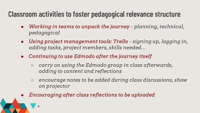 Classroom activities to foster pedagogical relevance structure
● Working in teams to unpack the journey - planning, technical,
pedagogical
● Using project management tools: Trello - signing up, logging in,
adding tasks, project members, skills needed...
● Continuing to use Edmodo after the journey itself
○ carry on using the Edmodo group in class afterwards,
adding to content and reflections
○ encourage notes to be added during class discussions, show
on projector
● Encouraging after class reflections to be uploaded
