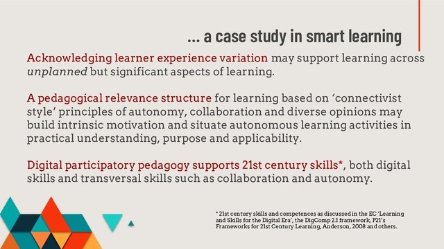 … a case study in smart learning
Acknowledging learner experience variation may support learning across
unplanned but significant aspects of learning.
A pedagogical relevance structure for learning based on ‘connectivist
style’ principles of autonomy, collaboration and diverse opinions may
build intrinsic motivation and situate autonomous learning activities in
practical understanding, purpose and applicability.
Digital participatory pedagogy supports 21st century skills*, both digital
skills and transversal skills such as collaboration and autonomy.
* 21st century skills and competences as discussed in the EC ‘Learning
and Skills for the Digital Era’, the DigComp 2.1 framework, P21’s
Frameworks for 21st Century Learning, Anderson, 2008 and others.
