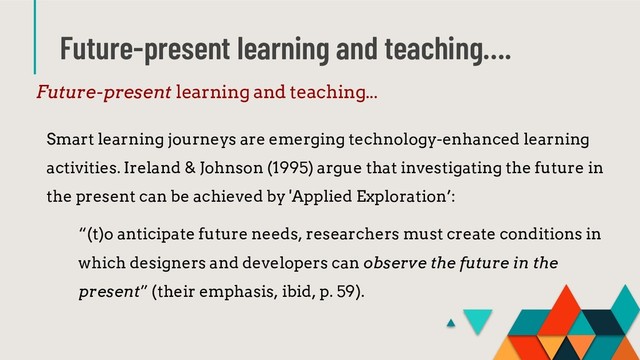 Future-present learning and teaching….
Future-present learning and teaching...
Smart learning journeys are emerging technology-enhanced learning
activities. Ireland & Johnson (1995) argue that investigating the future in
the present can be achieved by 'Applied Exploration’:
“(t)o anticipate future needs, researchers must create conditions in
which designers and developers can observe the future in the
present” (their emphasis, ibid, p. 59).
