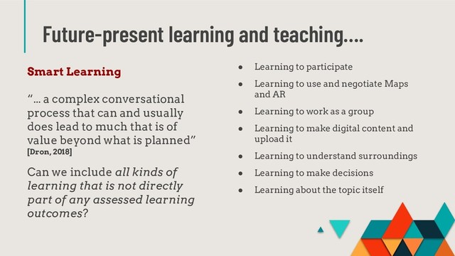 Future-present learning and teaching….
Smart Learning
“... a complex conversational
process that can and usually
does lead to much that is of
value beyond what is planned”
[Dron, 2018]
Can we include all kinds of
learning that is not directly
part of any assessed learning
outcomes?
● Learning to participate
● Learning to use and negotiate Maps
and AR
● Learning to work as a group
● Learning to make digital content and
upload it
● Learning to understand surroundings
● Learning to make decisions
● Learning about the topic itself
