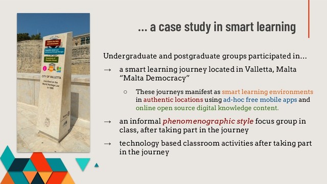 … a case study in smart learning
Undergraduate and postgraduate groups participated in…
→ a smart learning journey located in Valletta, Malta
“Malta Democracy”
○ These journeys manifest as smart learning environments
in authentic locations using ad-hoc free mobile apps and
online open source digital knowledge content.
→ an informal phenomenographic style focus group in
class, after taking part in the journey
→ technology based classroom activities after taking part
in the journey
