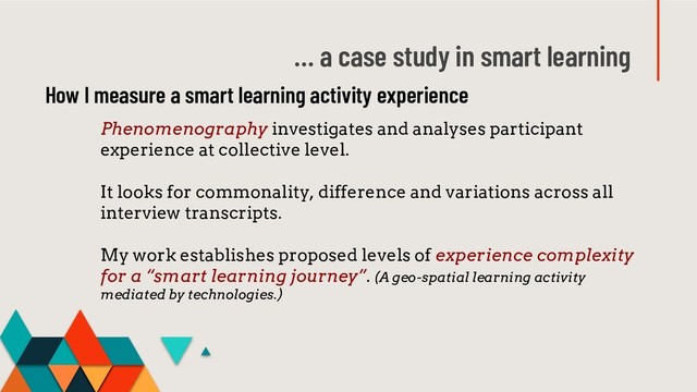 … a case study in smart learning
Phenomenography investigates and analyses participant
experience at collective level.
It looks for commonality, difference and variations across all
interview transcripts.
My work establishes proposed levels of experience complexity
for a “smart learning journey”. (A geo-spatial learning activity
mediated by technologies.)
How I measure a smart learning activity experience
