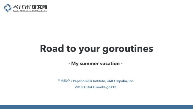 - My summer vacation -
ࡾ୐༔հ / Pepabo R&D Institute, GMO Pepabo, Inc.
2018.10.04 Fukuoka.go#12
Road to your goroutines
