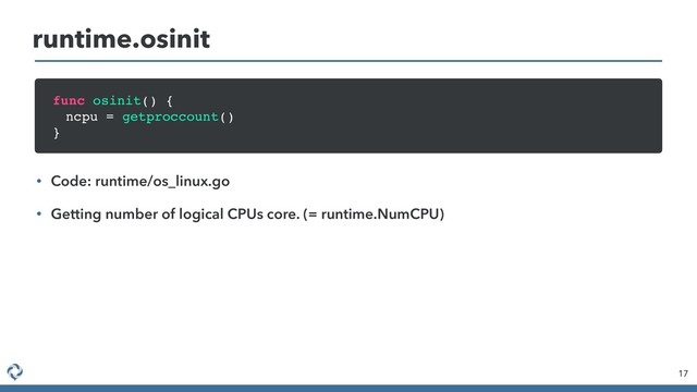 runtime.osinit
17
func osinit() {
ncpu = getproccount()
}
• Code: runtime/os_linux.go
• Getting number of logical CPUs core. (= runtime.NumCPU)
