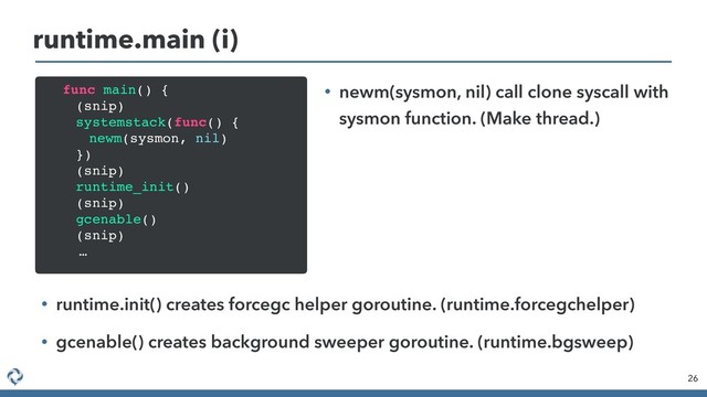 26
runtime.main (i)
func main() {
(snip)
systemstack(func() {
newm(sysmon, nil)
})
(snip)
runtime_init()
(snip)
gcenable()
(snip)
…
• newm(sysmon, nil) call clone syscall with
sysmon function. (Make thread.)
• runtime.init() creates forcegc helper goroutine. (runtime.forcegchelper)
• gcenable() creates background sweeper goroutine. (runtime.bgsweep)
