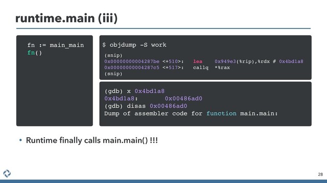 28
runtime.main (iii)
• Runtime ﬁnally calls main.main() !!!
fn := main_main
fn() (snip)
0x00000000004287be <+510>: lea 0x949e3(%rip),%rdx # 0x4bd1a8
0x00000000004287c5 <+517>: callq *%rax
(snip)
$ objdump -S work
(gdb) x 0x4bd1a8
0x4bd1a8: 0x00486ad0
(gdb) disas 0x00486ad0
Dump of assembler code for function main.main:
