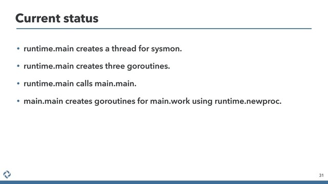 • runtime.main creates a thread for sysmon.
• runtime.main creates three goroutines.
• runtime.main calls main.main.
• main.main creates goroutines for main.work using runtime.newproc.
31
Current status
