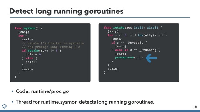 Detect long running goroutines
35
func sysmon() {
(snip)
for {
(snip)
// retake P's blocked in syscalls
// and preempt long running G's
if retake(now) != 0 {
idle = 0
} else {
idle++
}
(snip)
}
}
func retake(now int64) uint32 {
(snip)
for i := 0; i < len(allp); i++ {
(snip)
if s == _Psyscall {
(snip)
} else if s == _Prunning {
(snip)
preemptone(_p_)
}
}
(snip)
}
• Code: runtime/proc.go
• Thread for runtime.sysmon detects long running goroutines.
