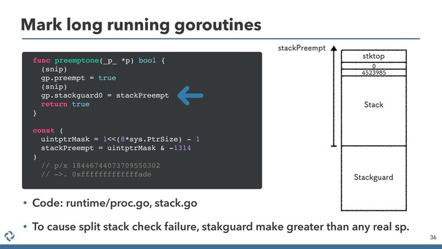 Mark long running goroutines
36
• Code: runtime/proc.go, stack.go
• To cause split stack check failure, stakguard make greater than any real sp.
func preemptone(_p_ *p) bool {
(snip)
gp.preempt = true
(snip)
gp.stackguard0 = stackPreempt
return true
}
const (
uintptrMask = 1<<(8*sys.PtrSize) - 1
stackPreempt = uintptrMask & -1314
)
// p/x 18446744073709550302
// ->. 0xfffffffffffffade
TULUPQ
4UBDL
4UBDLHVBSE


TUBDL1SFFNQU
