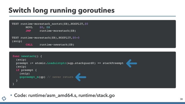 Switch long running goroutines
38
TEXT runtime·morestack_noctxt(SB),NOSPLIT,$0
MOVL $0, DX
JMP runtime·morestack(SB)
TEXT runtime·morestack(SB),NOSPLIT,$0-0
(snip)
CALL runtime·newstack(SB)
func newstack() {
(snip)
preempt := atomic.Loaduintptr(&gp.stackguard0) == stackPreempt
(snip)
if preempt {
(snip)
gopreempt_m(gp) // never return
}
}
• Code: runtime/asm_amd64.s, runtime/stack.go
