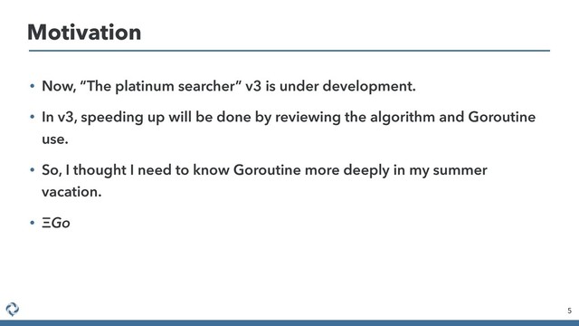• Now, “The platinum searcher” v3 is under development.
• In v3, speeding up will be done by reviewing the algorithm and Goroutine
use.
• So, I thought I need to know Goroutine more deeply in my summer
vacation.
• Go
5
Motivation
