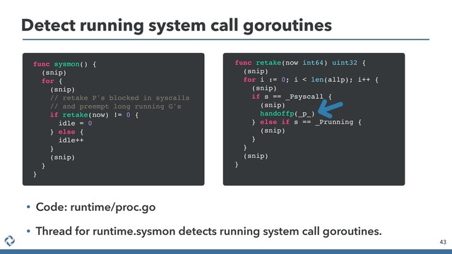 Detect running system call goroutines
43
func sysmon() {
(snip)
for {
(snip)
// retake P's blocked in syscalls
// and preempt long running G's
if retake(now) != 0 {
idle = 0
} else {
idle++
}
(snip)
}
}
func retake(now int64) uint32 {
(snip)
for i := 0; i < len(allp); i++ {
(snip)
if s == _Psyscall {
(snip)
handoffp(_p_)
} else if s == _Prunning {
(snip)
}
}
(snip)
}
• Code: runtime/proc.go
• Thread for runtime.sysmon detects running system call goroutines.
