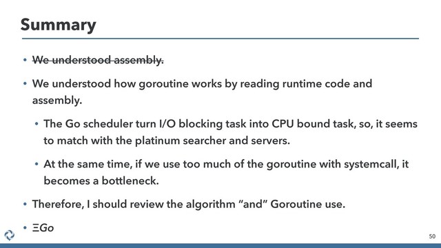 • We understood assembly.
• We understood how goroutine works by reading runtime code and
assembly.
• The Go scheduler turn I/O blocking task into CPU bound task, so, it seems
to match with the platinum searcher and servers.
• At the same time, if we use too much of the goroutine with systemcall, it
becomes a bottleneck.
• Therefore, I should review the algorithm “and” Goroutine use.
• Go
50
Summary
