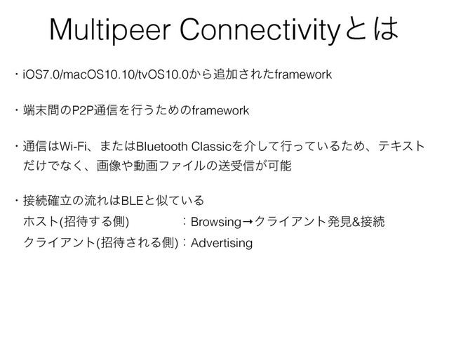 Multipeer Connectivityͱ͸
ɾiOS7.0/macOS10.10/tvOS10.0͔Β௥Ճ͞Εͨframework
ɾ୺຤ؒͷP2P௨৴Λߦ͏ͨΊͷframework
ɾ௨৴͸Wi-Fiɺ·ͨ͸Bluetooth ClassicΛհͯ͠ߦ͍ͬͯΔͨΊɺςΩετ
ɹ͚ͩͰͳ͘ɺը૾΍ಈըϑΝΠϧͷૹड৴͕Մೳ
ɾ઀ଓཱ֬ͷྲྀΕ͸BLEͱࣅ͍ͯΔ
ɹϗετ(ট଴͢Δଆ)ɹɹɹɹɿBrowsing→ΫϥΠΞϯτൃݟ&઀ଓ
ɹΫϥΠΞϯτ(ট଴͞ΕΔଆ)ɿAdvertising

