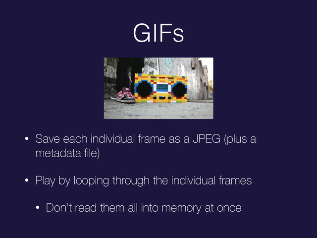 GIFs
• Save each individual frame as a JPEG (plus a
metadata ﬁle)
• Play by looping through the individual frames
• Don’t read them all into memory at once
