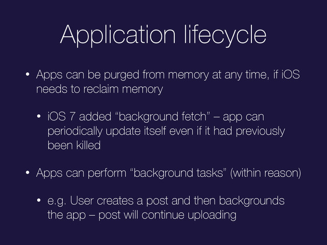 Application lifecycle
• Apps can be purged from memory at any time, if iOS
needs to reclaim memory
• iOS 7 added “background fetch” – app can
periodically update itself even if it had previously
been killed
• Apps can perform “background tasks” (within reason)
• e.g. User creates a post and then backgrounds
the app – post will continue uploading
